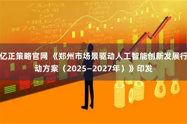 亿正策略官网 《郑州市场景驱动人工智能创新发展行动方案（2025—2027年）》印发