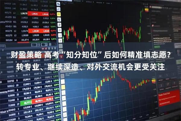 财盈策略 高考“知分知位”后如何精准填志愿？转专业、继续深造、对外交流机会更受关注