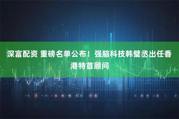 深富配资 重磅名单公布！强脑科技韩璧丞出任香港特首顾问