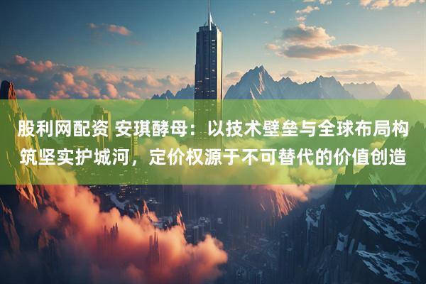 股利网配资 安琪酵母：以技术壁垒与全球布局构筑坚实护城河，定价权源于不可替代的价值创造
