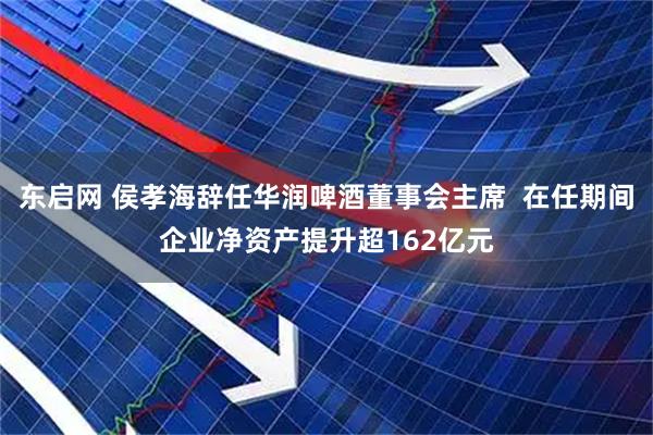 东启网 侯孝海辞任华润啤酒董事会主席  在任期间企业净资产提升超162亿元