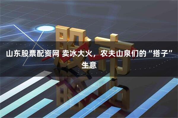 山东股票配资网 卖冰大火，农夫山泉们的“搭子”生意