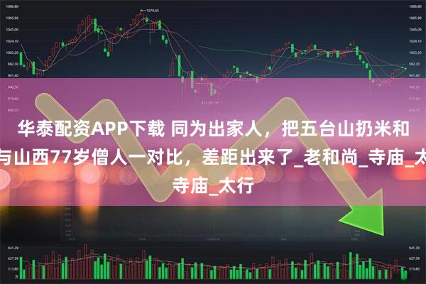 华泰配资APP下载 同为出家人，把五台山扔米和尚与山西77岁僧人一对比，差距出来了_老和尚_寺庙_太行