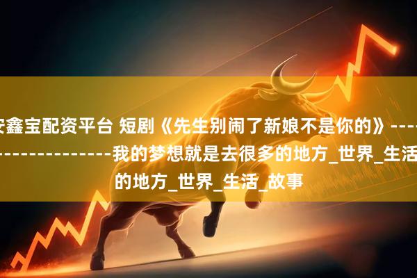 安鑫宝配资平台 短剧《先生别闹了新娘不是你的》------------------------我的梦想就是去很多的地方_世界_生活_故事