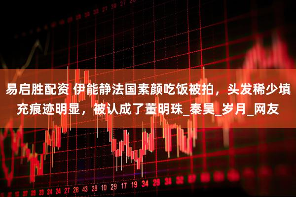 易启胜配资 伊能静法国素颜吃饭被拍，头发稀少填充痕迹明显，被认成了董明珠_秦昊_岁月_网友