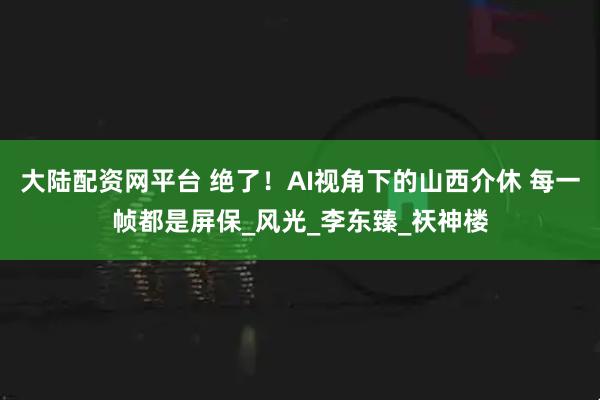 大陆配资网平台 绝了！AI视角下的山西介休 每一帧都是屏保_风光_李东臻_祆神楼