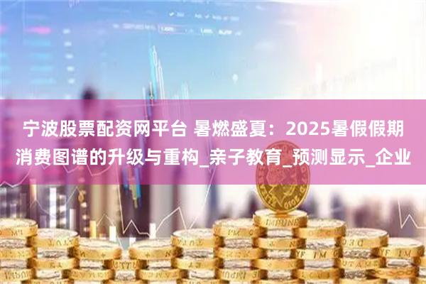 宁波股票配资网平台 暑燃盛夏：2025暑假假期消费图谱的升级与重构_亲子教育_预测显示_企业