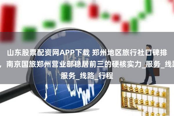 山东股票配资网APP下载 郑州地区旅行社口碑排名揭晓，南京国旅郑州营业部稳居前三的硬核实力_服务_线路_行程