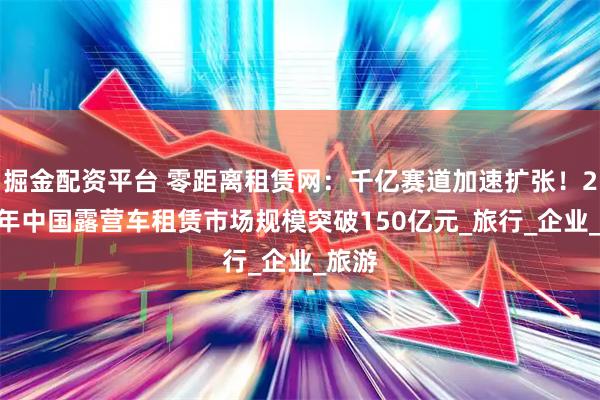 掘金配资平台 零距离租赁网：千亿赛道加速扩张！2025年中国露营车租赁市场规模突破150亿元_旅行_企业_旅游