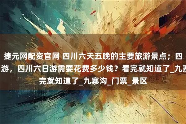 捷元网配资官网 四川六天五晚的主要旅游景点；四川旅游攻略5日游，四川六日游需要花费多少钱？看完就知道了_九寨沟_门票_景区