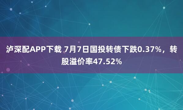 泸深配APP下载 7月7日国投转债下跌0.37%，转股溢价率47.52%