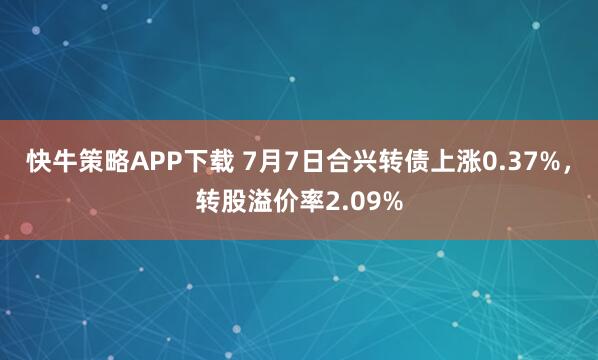 快牛策略APP下载 7月7日合兴转债上涨0.37%，转股溢价率2.09%