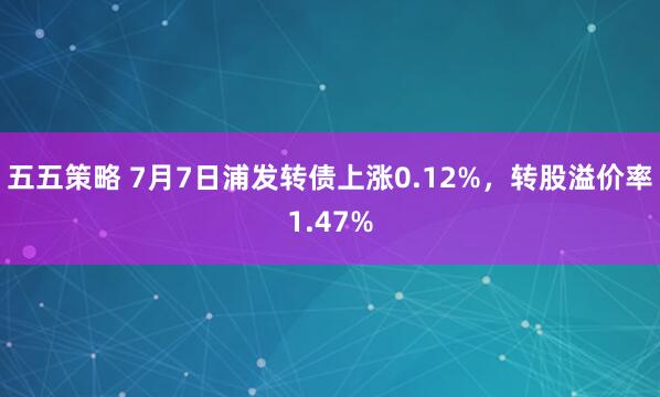 五五策略 7月7日浦发转债上涨0.12%，转股溢价率1.47%