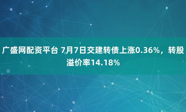 广盛网配资平台 7月7日交建转债上涨0.36%，转股溢价率14.18%