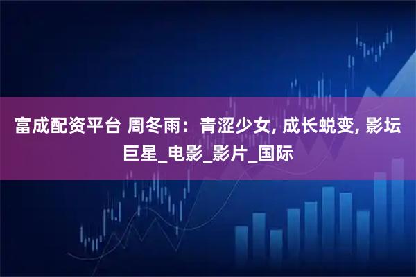 富成配资平台 周冬雨：青涩少女, 成长蜕变, 影坛巨星_电影_影片_国际