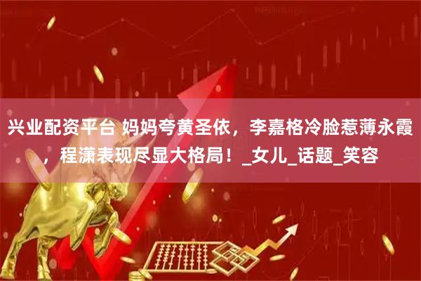 兴业配资平台 妈妈夸黄圣依，李嘉格冷脸惹薄永霞，程潇表现尽显大格局！_女儿_话题_笑容