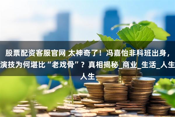 股票配资客服官网 太神奇了！冯嘉怡非科班出身，演技为何堪比“老戏骨”？真相揭秘_商业_生活_人生