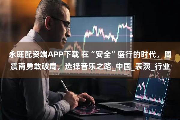 永旺配资端APP下载 在“安全”盛行的时代，周震南勇敢破局，选择音乐之路_中国_表演_行业