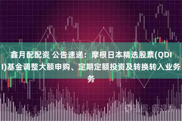 鑫月配配资 公告速递：摩根日本精选股票(QDII)基金调整大额申购、定期定额投资及转换转入业务