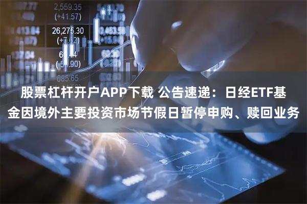 股票杠杆开户APP下载 公告速递：日经ETF基金因境外主要投资市场节假日暂停申购、赎回业务
