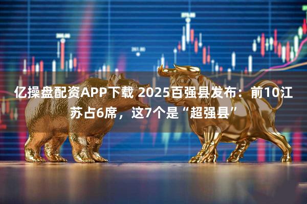 亿操盘配资APP下载 2025百强县发布：前10江苏占6席，这7个是“超强县”