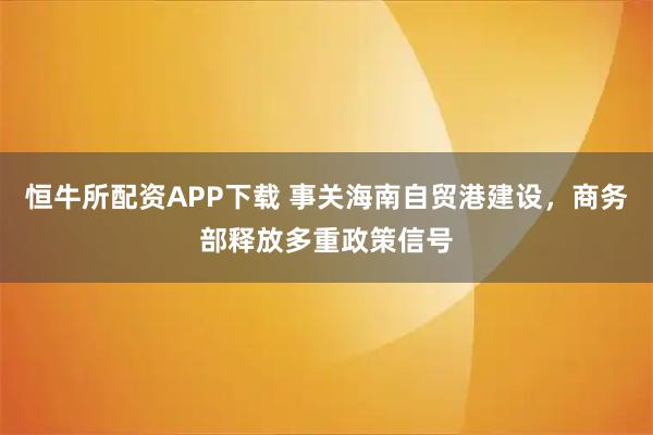 恒牛所配资APP下载 事关海南自贸港建设，商务部释放多重政策信号
