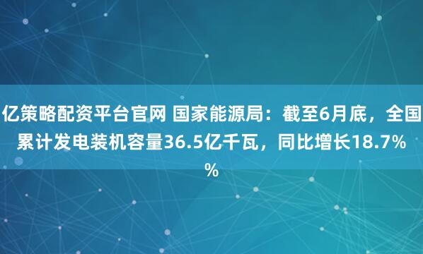 亿策略配资平台官网 国家能源局：截至6月底，全国累计发电装机容量36.5亿千瓦，同比增长18.7%