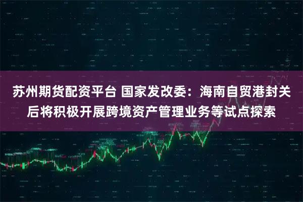 苏州期货配资平台 国家发改委：海南自贸港封关后将积极开展跨境资产管理业务等试点探索