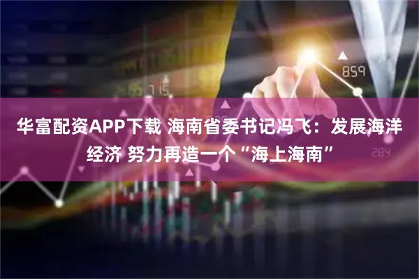 华富配资APP下载 海南省委书记冯飞：发展海洋经济 努力再造一个“海上海南”