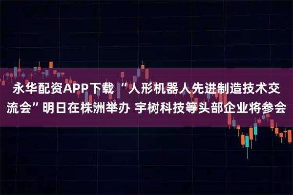 永华配资APP下载 “人形机器人先进制造技术交流会”明日在株洲举办 宇树科技等头部企业将参会