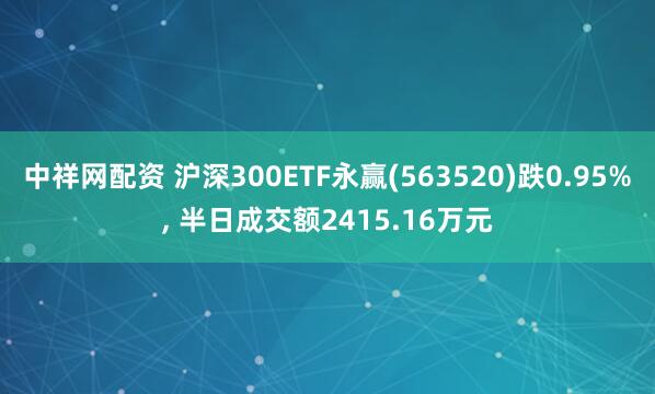 中祥网配资 沪深300ETF永赢(563520)跌0.95%, 半日成交额2415.16万元