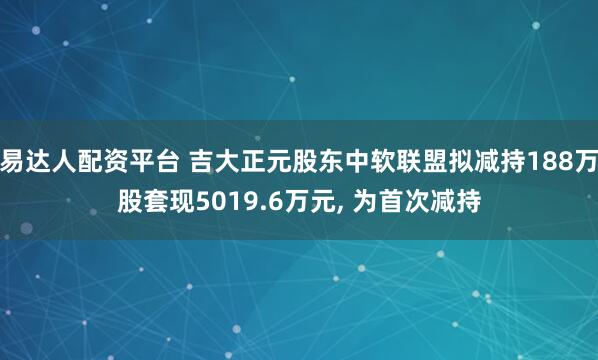 易达人配资平台 吉大正元股东中软联盟拟减持188万股套现5019.6万元, 为首次减持