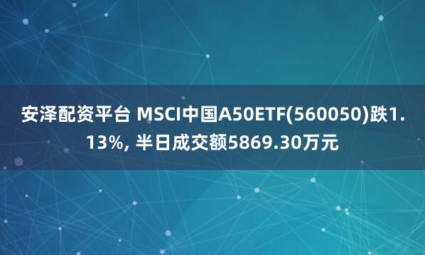 安泽配资平台 MSCI中国A50ETF(560050)跌1.13%, 半日成交额5869.30万元
