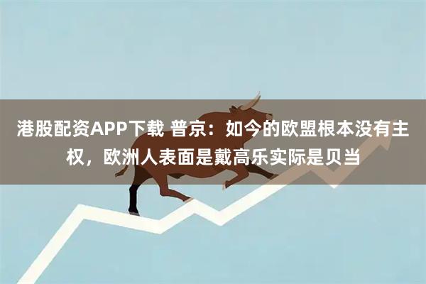 港股配资APP下载 普京：如今的欧盟根本没有主权，欧洲人表面是戴高乐实际是贝当
