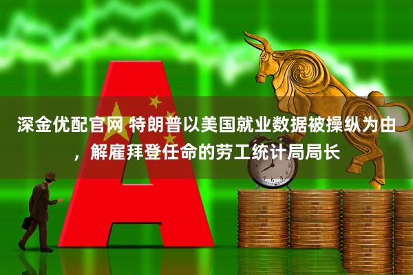 深金优配官网 特朗普以美国就业数据被操纵为由，解雇拜登任命的劳工统计局局长