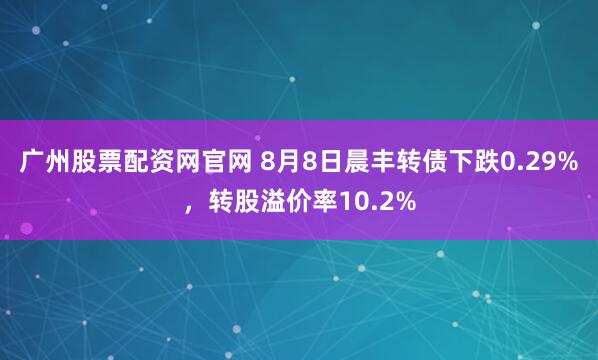 广州股票配资网官网 8月8日晨丰转债下跌0.29%，转股溢价率10.2%