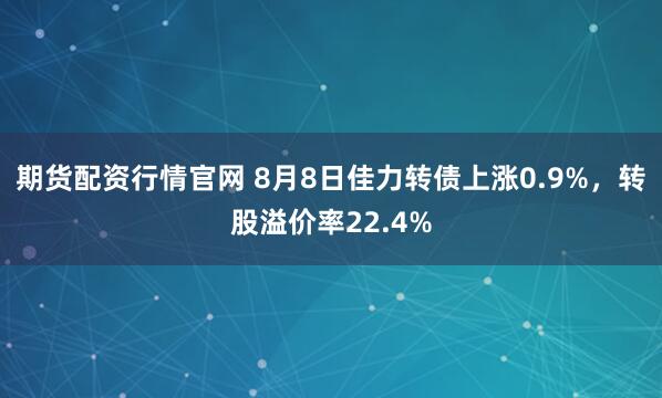 期货配资行情官网 8月8日佳力转债上涨0.9%，转股溢价率22.4%