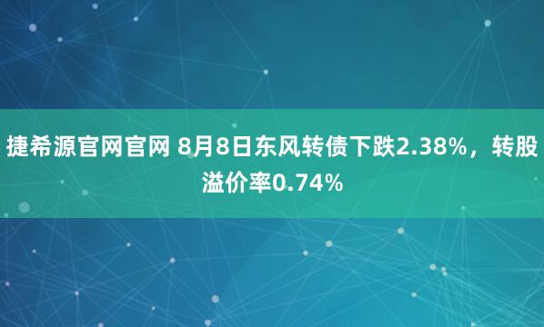 捷希源官网官网 8月8日东风转债下跌2.38%，转股溢价率0.74%