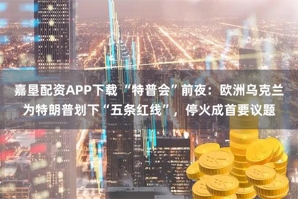 嘉垦配资APP下载 “特普会”前夜：欧洲乌克兰为特朗普划下“五条红线”，停火成首要议题