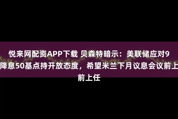 悦来网配资APP下载 贝森特暗示：美联储应对9月降息50基点持开放态度，希望米兰下月议息会议前上任