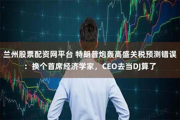 兰州股票配资网平台 特朗普炮轰高盛关税预测错误:换个首席经济学家,CEO去当DJ算了