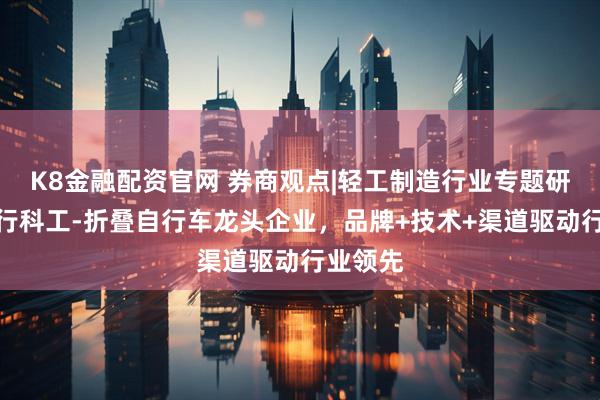 K8金融配资官网 券商观点|轻工制造行业专题研究:大行科工-折叠自行车龙头企业,品牌+技术+渠道驱动行业领先