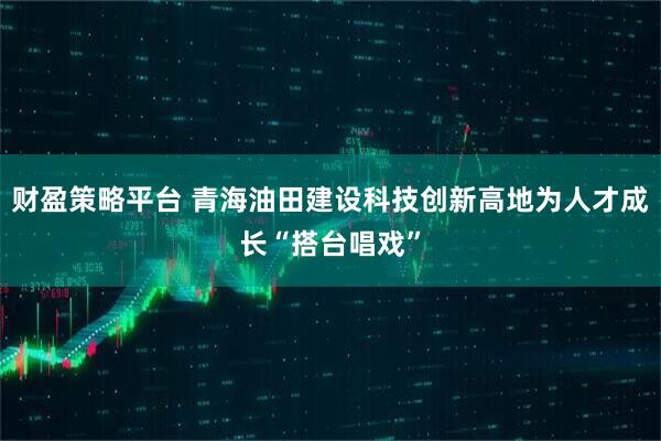 财盈策略平台 青海油田建设科技创新高地为人才成长“搭台唱戏”