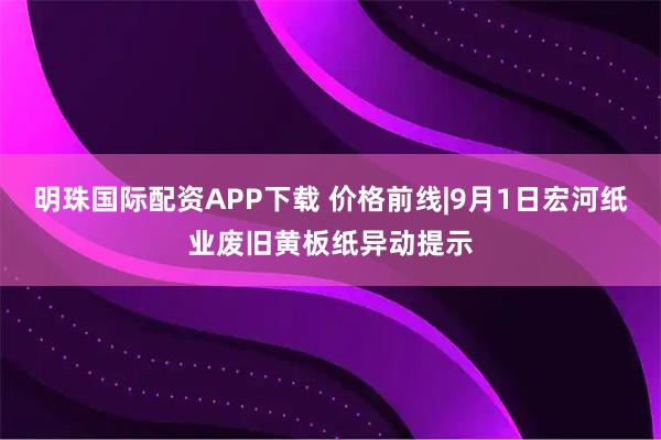 明珠国际配资APP下载 价格前线|9月1日宏河纸业废旧黄板纸异动提示