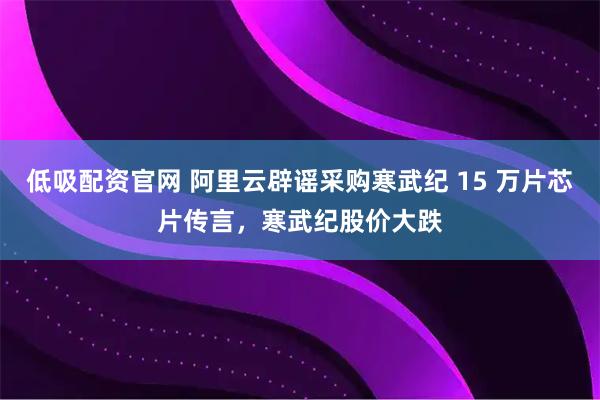 低吸配资官网 阿里云辟谣采购寒武纪 15 万片芯片传言，寒武纪股价大跌