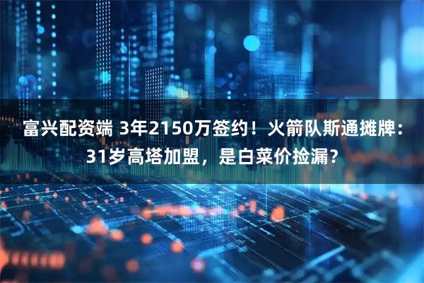 富兴配资端 3年2150万签约！火箭队斯通摊牌：31岁高塔加盟，是白菜价捡漏？