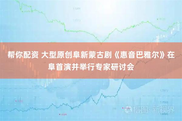 帮你配资 大型原创阜新蒙古剧《惠音巴雅尔》在阜首演并举行专家研讨会